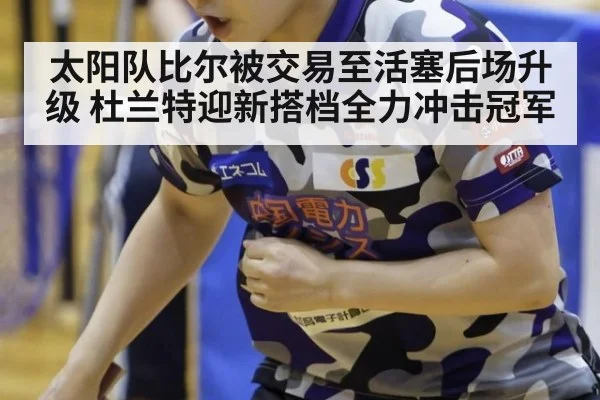 太阳队比尔被交易至活塞后场升级 杜兰特迎新搭档全力冲击冠军